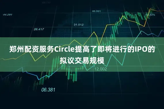 郑州配资服务Circle提高了即将进行的IPO的拟议交易规模