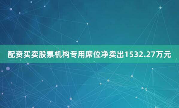 配资买卖股票机构专用席位净卖出1532.27万元
