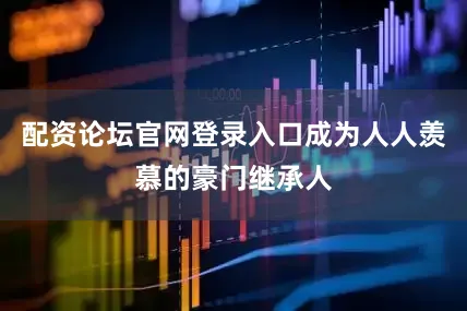配资论坛官网登录入口成为人人羡慕的豪门继承人