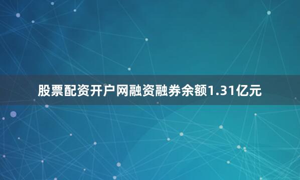 股票配资开户网融资融券余额1.31亿元