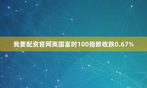 我要配资官网英国富时100指数收跌0.67%