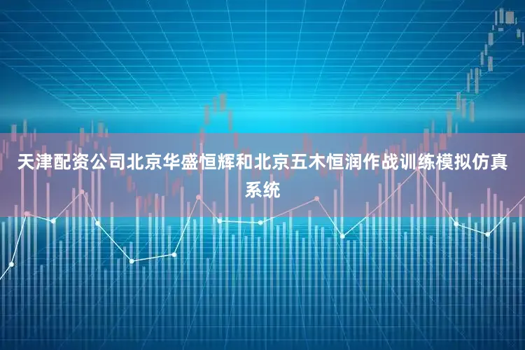 天津配资公司北京华盛恒辉和北京五木恒润作战训练模拟仿真系统