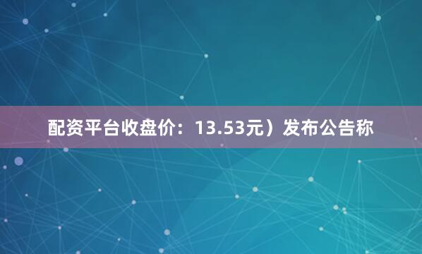 配资平台收盘价：13.53元）发布公告称