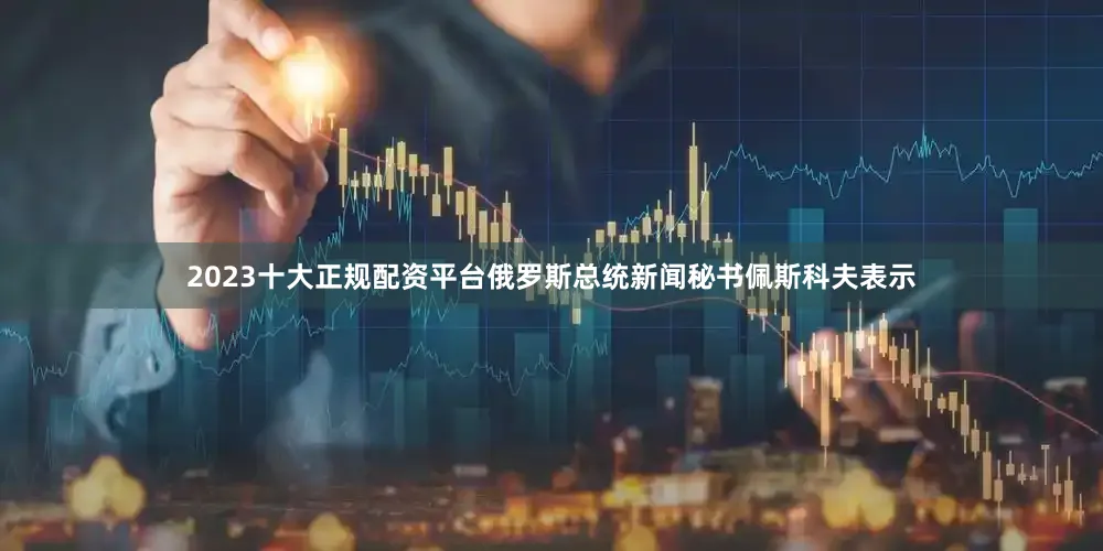 2023十大正规配资平台俄罗斯总统新闻秘书佩斯科夫表示