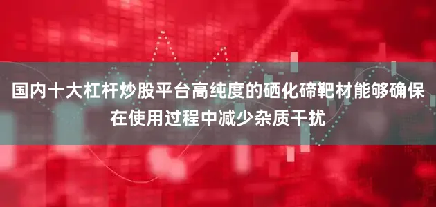 国内十大杠杆炒股平台高纯度的硒化碲靶材能够确保在使用过程中减少杂质干扰