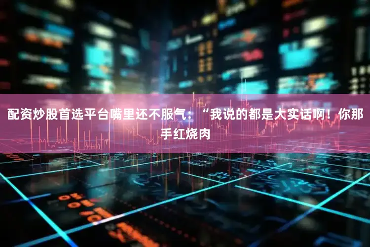 配资炒股首选平台嘴里还不服气：“我说的都是大实话啊！你那手红烧肉