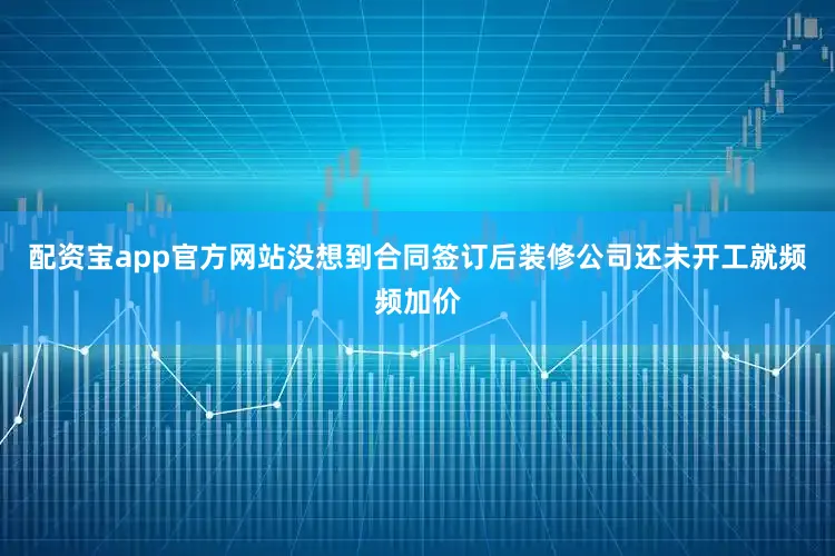 配资宝app官方网站没想到合同签订后装修公司还未开工就频频加价