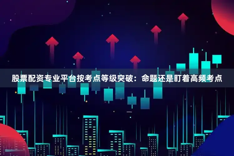 股票配资专业平台按考点等级突破：命题还是盯着高频考点