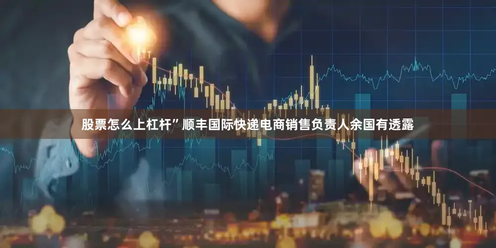股票怎么上杠杆”顺丰国际快递电商销售负责人余国有透露